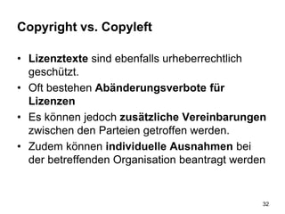 Copyright vs. Copyleft
• Lizenztexte sind ebenfalls urheberrechtlich
geschützt.
• Oft bestehen Abänderungsverbote für
Lizenzen
• Es können jedoch zusätzliche Vereinbarungen
zwischen den Parteien getroffen werden.
• Zudem können individuelle Ausnahmen bei
der betreffenden Organisation beantragt werden
32
 