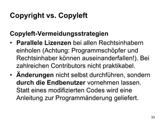Copyright vs. Copyleft
Copyleft-Vermeidungsstrategien
• Parallele Lizenzen bei allen Rechtsinhabern
einholen (Achtung: Programmschöpfer und
Rechtsinhaber können auseinanderfallen!). Bei
zahlreichen Contributors nicht praktikabel.
• Änderungen nicht selbst durchführen, sondern
durch die Endbenutzer vornehmen lassen.
Statt eines modifizierten Codes wird eine
Anleitung zur Programmänderung geliefert.
33
 
