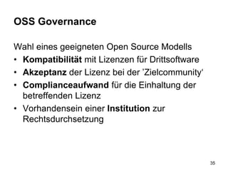 OSS Governance
Wahl eines geeigneten Open Source Modells
• Kompatibilität mit Lizenzen für Drittsoftware
• Akzeptanz der Lizenz bei der ’Zielcommunity‘
• Complianceaufwand für die Einhaltung der
betreffenden Lizenz
• Vorhandensein einer Institution zur
Rechtsdurchsetzung
35
 