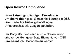 Open Source Compliance
Da es keinen gutgläubigen Erwerb von
Urheberrechten gibt, können nicht durch die OSS
Lizenz erlaubte Nutzungshandlungen
Urheberrechtsverletzungen darstellen.
Der Copyleft-Effekt kann auch eintreten, wenn
urheberrechtlich geschützte Elemente von OSS
unwissentlich übernommen werden.
40
 