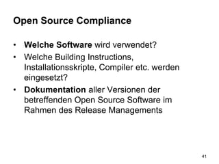 Open Source Compliance
• Welche Software wird verwendet?
• Welche Building Instructions,
Installationsskripte, Compiler etc. werden
eingesetzt?
• Dokumentation aller Versionen der
betreffenden Open Source Software im
Rahmen des Release Managements
41
 