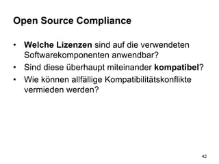 Open Source Compliance
• Welche Lizenzen sind auf die verwendeten
Softwarekomponenten anwendbar?
• Sind diese überhaupt miteinander kompatibel?
• Wie können allfällige Kompatibilitätskonflikte
vermieden werden?
42
 