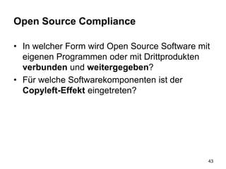 Open Source Compliance
• In welcher Form wird Open Source Software mit
eigenen Programmen oder mit Drittprodukten
verbunden und weitergegeben?
• Für welche Softwarekomponenten ist der
Copyleft-Effekt eingetreten?
43
 