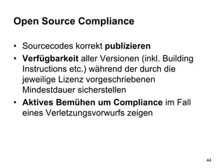 Open Source Compliance
• Sourcecodes korrekt publizieren
• Verfügbarkeit aller Versionen (inkl. Building
Instructions etc.) während der durch die
jeweilige Lizenz vorgeschriebenen
Mindestdauer sicherstellen
• Aktives Bemühen um Compliance im Fall
eines Verletzungsvorwurfs zeigen
44
 