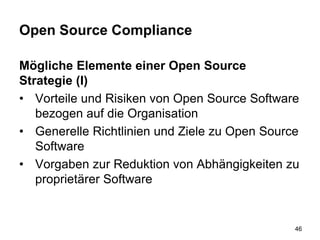 Open Source Compliance
Mögliche Elemente einer Open Source
Strategie (I)
• Vorteile und Risiken von Open Source Software
bezogen auf die Organisation
• Generelle Richtlinien und Ziele zu Open Source
Software
• Vorgaben zur Reduktion von Abhängigkeiten zu
proprietärer Software
46
 