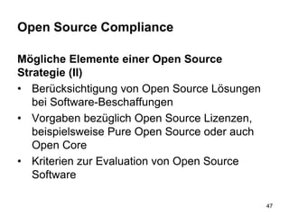 Open Source Compliance
Mögliche Elemente einer Open Source
Strategie (II)
• Berücksichtigung von Open Source Lösungen
bei Software-Beschaffungen
• Vorgaben bezüglich Open Source Lizenzen,
beispielsweise Pure Open Source oder auch
Open Core
• Kriterien zur Evaluation von Open Source
Software
47
 