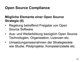 Open Source Compliance
Mögliche Elemente einer Open Source
Strategie (II)
• Regelung betreffend Freigabe von Open
Source Software
• Aus- und Weiterbildung bezüglich Open Source
Technologien, Organisation, Lizenzen etc.
• Umsetzungsmassnahmen der Strategieziele
wie Studie, Pilotprojekte, Kompetenzstelle etc.
48
 