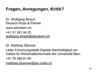 Fragen, Anregungen, Kritik?
Dr. Wolfgang Straub
Deutsch Wyss & Partner
www.advobern.ch
+41 31 381 44 25
wolfgang.straub@advobern.ch
Dr. Matthias Stürmer
Leiter Forschungsstelle Digitale Nachhaltigkeit am
Institut für Wirtschaftsinformatik der Universität Bern
+41 76 368 81 65
matthias.stuermer@iwi.unibe.ch
50
 
