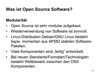 Was ist Open Source Software?
Modularität
• Open Source ist sehr modular aufgebaut.
• Wiederverwendung von Software ist sinnvoll.
• Linux-Distribution Debian/GNU Linux besteht
bspw. momentan aus 48'582 stabilen Software-
Paketen.
• Viele Komponenten sind „fertig“ entwickelt.
• Bei neuen Standards/Formaten/Technologien
besteht Wettbewerb zwischen den OSS
Komponenten.
6
 