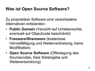 Was ist Open Source Software?
Zu proprietärer Software sind verschiedene
Alternativen entstanden:
• Public Domain (Verzicht auf Urheberrechte,
eventuell auf Objectcode beschränkt)
• Freeware/Shareware (kostenlose
Vervielfältigung und Weiterverbreitung, keine
Modifikation)
• Open Source Software (Offenlegung des
Sourcecodes, freie Weitergabe und
Weiterentwicklung)
8
 