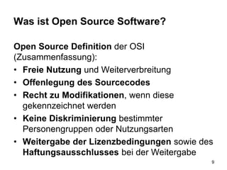 Was ist Open Source Software?
Open Source Definition der OSI
(Zusammenfassung):
• Freie Nutzung und Weiterverbreitung
• Offenlegung des Sourcecodes
• Recht zu Modifikationen, wenn diese
gekennzeichnet werden
• Keine Diskriminierung bestimmter
Personengruppen oder Nutzungsarten
• Weitergabe der Lizenzbedingungen sowie des
Haftungsausschlusses bei der Weitergabe
9
 