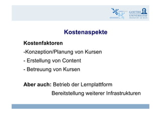 KostenaspekteKostenaspekte
KostenfaktorenKostenfaktoren
-Konzeption/Planung von Kursen
- Erstellung von Content
- Betreuung von Kursen- Betreuung von Kursen
Ab h B t i b d L l ttfAber auch: Betrieb der Lernplattform
Bereitstellung weiterer Infrastrukturen
Claudia Bremer12 eLearning - Wirksamkeit und Wirtschaftlichkeit
g
 