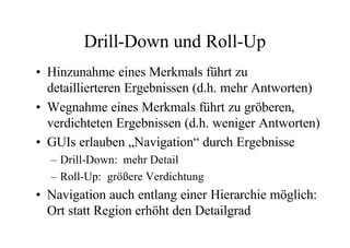 Drill-Down und Roll-Up
• Hinzunahme eines Merkmals führt zu
  detaillierteren Ergebnissen (d.h. mehr Antworten)
• Wegnahme eines Merkmals führt zu gröberen,
  verdichteten Ergebnissen (d.h. weniger Antworten)
• GUIs erlauben „Navigation“ durch Ergebnisse
  – Drill-Down: mehr Detail
  – Roll-Up: größere Verdichtung
• Navigation auch entlang einer Hierarchie möglich:
  Ort statt Region erhöht den Detailgrad
 