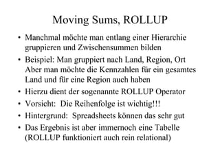 Moving Sums, ROLLUP
• Manchmal möchte man entlang einer Hierarchie
  gruppieren und Zwischensummen bilden
• Beispiel: Man gruppiert nach Land, Region, Ort
  Aber man möchte die Kennzahlen für ein gesamtes
  Land und für eine Region auch haben
• Hierzu dient der sogenannte ROLLUP Operator
• Vorsicht: Die Reihenfolge ist wichtig!!!
• Hintergrund: Spreadsheets können das sehr gut
• Das Ergebnis ist aber immernoch eine Tabelle
  (ROLLUP funktioniert auch rein relational)
 