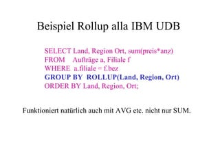 Beispiel Rollup alla IBM UDB

       SELECT Land, Region Ort, sum(preis*anz)
       FROM Aufträge a, Filiale f
       WHERE a.filiale = f.bez
       GROUP BY ROLLUP(Land, Region, Ort)
       ORDER BY Land, Region, Ort;


Funktioniert natürlich auch mit AVG etc. nicht nur SUM.
 