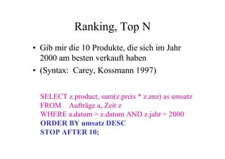 Ranking, Top N
• Gib mir die 10 Produkte, die sich im Jahr
  2000 am besten verkauft haben
• (Syntax: Carey, Kossmann 1997)


  SELECT z.product, sum(z.preis * z.anz) as umsatz
  FROM Aufträge a, Zeit z
  WHERE a.datum = z.datum AND z.jahr = 2000
  ORDER BY umsatz DESC
  STOP AFTER 10;
 
