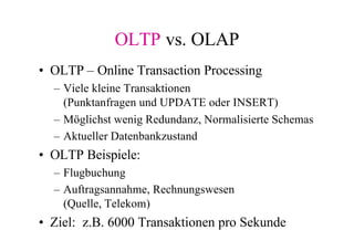 OLTP vs. OLAP
• OLTP – Online Transaction Processing
  – Viele kleine Transaktionen
    (Punktanfragen und UPDATE oder INSERT)
  – Möglichst wenig Redundanz, Normalisierte Schemas
  – Aktueller Datenbankzustand
• OLTP Beispiele:
  – Flugbuchung
  – Auftragsannahme, Rechnungswesen
    (Quelle, Telekom)
• Ziel: z.B. 6000 Transaktionen pro Sekunde
 