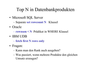 Top N in Datenbankprodukten
• Microsoft SQL Server
  – Separate set rowcount N Klausel
• Oracle
  – rownum < N Prädikat in WHERE Klausel
• IBM UDB
  – fetch first N rows only
• Fragen:
  – Kann man den Rank auch ausgeben?
  – Was passiert, wenn mehrere Produkte den gleichen
    Umsatz erzeugen?
 
