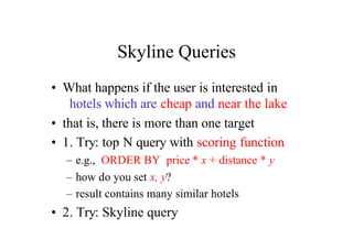 Skyline Queries
• What happens if the user is interested in
   hotels which are cheap and near the lake
• that is, there is more than one target
• 1. Try: top N query with scoring function
  – e.g., ORDER BY price * x + distance * y
  – how do you set x, y?
  – result contains many similar hotels
• 2. Try: Skyline query
 