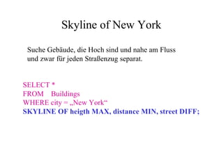 Skyline of New York

 Suche Gebäude, die Hoch sind und nahe am Fluss
 und zwar für jeden Straßenzug separat.


SELECT *
FROM Buildings
WHERE city = „New York“
SKYLINE OF heigth MAX, distance MIN, street DIFF;
 