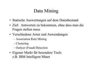 Data Mining
• Statische Auswertungen auf dem Datenbestand
• Ziel: Antworten zu bekommen, ohne dass man die
  Fragen stellen muss
• Verschiedene Arten und Anwendungen
  – Association Rule Mining
  – Clustering
  – Outlyer (Fraud) Detection
• Eigener Markt für besondere Tools
  z.B. IBM Intelligent Miner
 