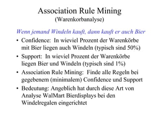 Association Rule Mining
              (Warenkorbanalyse)

Wenn jemand Windeln kauft, dann kauft er auch Bier
• Confidence: In wieviel Prozent der Warenkörbe
  mit Bier liegen auch Windeln (typisch sind 50%)
• Support: In wieviel Prozent der Warenkörbe
  liegen Bier und Windeln (typisch sind 1%)
• Association Rule Mining: Finde alle Regeln bei
  gegebenem (minimalem) Confidence und Support
• Bedeutung: Angeblich hat durch diese Art von
  Analyse WalMart Bierdisplays bei den
  Windelregalen eingerichtet
 