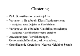 Clustering
• Ziel: Klassifikation von Objekten
• Variante 1: Es gibt ein Klassifikationsschema
  – Aufgabe: neue Objekte zu klassifizieren
• Variante 2: Es gibt kein Klassifikationsschema
  – Aufgabe: Klassifikationsschema erstellen
• Anwendungen: Versicherungen,
  Genomentschlüsselung, Aktienanalyse, ...
• Grundlegende Operation: Nearest Neighbor Search
 