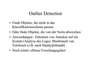 Outlier Detection
• Finde Objekte, die nicht in das
  Klassifikationsschema passen
• Oder finde Objekte, die von der Norm abweichen
• Anwendungen: Erkennen von Attacken auf ein
  System (Analyse des Logs), Missbrauch von
  Telefonen (z.B. nach Handydiebstahl)
• Noch relativ offenes Forschungsgebiet
 