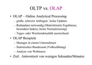 OLTP vs. OLAP
• OLAP – Online Analytical Processing
  – große, schwere Anfragen; keine Updates
  – Redundanz notwendig (Matrialisierte Ergebnisse,
    besondere Indexe, keine Normalisierung)
  – Tages- oder Wochenaktualität ausreichend
• OLAP Beispiele
  – Manager in einem Unternehmen
  – Statistisches Bundesamt (Volkszählung)
  – Analyse von Webtraces
• Ziel: Antwortzeit von wenigen Sekunden/Minuten
 