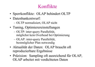 Konflikte
• Sperrkonflikte: OLAP behindert OLTP
• Datenbankentwurf:
  – OLTP normalisiert, OLAP nicht
• Tuning, Optimierereinstellungen
  – OLTP: inter-query Parallelität,
    möglichst kein Overhead bei Optimierung
  – OLAP: inter-query Parallelität,
    bestmöglicher Plan notwendig
• Aktualität der Daten: OLAP braucht oft
  reproduzierbare Ergebnisse
• Präzision: Sampling oft ausreichend für OLAP,
  OLAP arbeitet mit verdichteten Daten
 