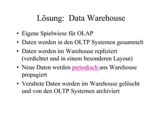Lösung: Data Warehouse
• Eigene Spielwiese für OLAP
• Daten werden in den OLTP Systemen gesammelt
• Daten werden im Warehouse repliziert
  (verdichtet und in einem besonderen Layout)
• Neue Daten werden periodisch ans Warehouse
  propagiert
• Veraltete Daten werden im Warehouse gelöscht
  und von den OLTP Systemen archiviert
 