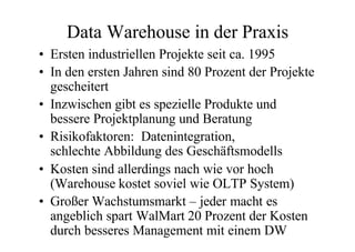 Data Warehouse in der Praxis
• Ersten industriellen Projekte seit ca. 1995
• In den ersten Jahren sind 80 Prozent der Projekte
  gescheitert
• Inzwischen gibt es spezielle Produkte und
  bessere Projektplanung und Beratung
• Risikofaktoren: Datenintegration,
  schlechte Abbildung des Geschäftsmodells
• Kosten sind allerdings nach wie vor hoch
  (Warehouse kostet soviel wie OLTP System)
• Großer Wachstumsmarkt – jeder macht es
  angeblich spart WalMart 20 Prozent der Kosten
  durch besseres Management mit einem DW
 