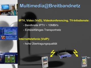 Multimedia@Breitbandnetz

IPTV, Video (VoD), Videokonferencing, TV-Infodienste:
   - Bandbreite IPTV ~ 10MBit's
   - Echtzeitfähiges Transportnetz


Internettelefonie (VoIP):
   - hohe Übertragungsqualität
 