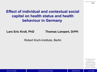 SOC and Health Environment and Health EUPHA 2010 L. E. Kroll
Effect of individual and contextual social
capital on health status and health
behaviour in Germany
Lars Eric Kroll, PhD Thomas Lampert, DrPH
Robert Koch-Institute, Berlin
The Robert Koch
Institute is a
Federal Institute
within the portfolio
of the Federal
Ministry of Health
 