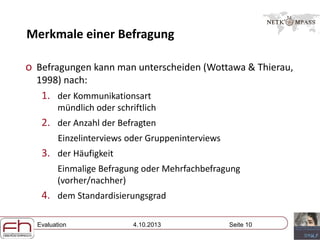 Evaluation 4.10.2013 Seite 10
Merkmale einer Befragung
o Befragungen kann man unterscheiden (Wottawa & Thierau,
1998) nach:
1. der Kommunikationsart
mündlich oder schriftlich
2. der Anzahl der Befragten
Einzelinterviews oder Gruppeninterviews
3. der Häufigkeit
Einmalige Befragung oder Mehrfachbefragung
(vorher/nachher)
4. dem Standardisierungsgrad
 