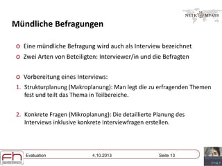 Evaluation 4.10.2013 Seite 13
Mündliche Befragungen
o Eine mündliche Befragung wird auch als Interview bezeichnet
o Zwei Arten von Beteiligten: Interviewer/in und die Befragten
o Vorbereitung eines Interviews:
1. Strukturplanung (Makroplanung): Man legt die zu erfragenden Themen
fest und teilt das Thema in Teilbereiche.
2. Konkrete Fragen (Mikroplanung): Die detaillierte Planung des
Interviews inklusive konkrete Interviewfragen erstellen.
 