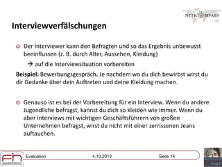 Evaluation 4.10.2013 Seite 14
Interviewverfälschungen
o Der Interviewer kann den Befragten und so das Ergebnis unbewusst
beeinflussen (z. B. durch Alter, Aussehen, Kleidung)
 auf die Interviewsituation vorbereiten
Beispiel: Bewerbungsgespräch. Je nachdem wo du dich bewirbst wirst du
dir Gedanke über dein Auftreten und deine Kleidung machen.
o Genauso ist es bei der Vorbereitung für ein Interview. Wenn du andere
Jugendliche befragst, kannst du dich so kleiden wie immer. Wenn du
aber Interviews mit wichtigen Geschäftsführern von großen
Unternehmen befragst, wirst du nicht mit einer zerrissenen Jeans
auftauchen.
 