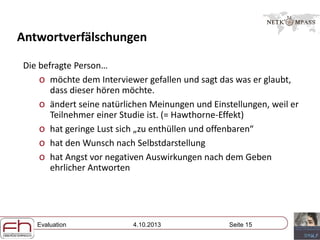 Evaluation 4.10.2013 Seite 15
Antwortverfälschungen
Die befragte Person…
o möchte dem Interviewer gefallen und sagt das was er glaubt,
dass dieser hören möchte.
o ändert seine natürlichen Meinungen und Einstellungen, weil er
Teilnehmer einer Studie ist. (= Hawthorne-Effekt)
o hat geringe Lust sich „zu enthüllen und offenbaren“
o hat den Wunsch nach Selbstdarstellung
o hat Angst vor negativen Auswirkungen nach dem Geben
ehrlicher Antworten
 