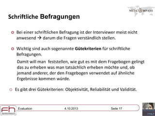 Evaluation 4.10.2013 Seite 17
Schriftliche Befragungen
o Bei einer schriftlichen Befragung ist der Interviewer meist nicht
anwesend  darum die Fragen verständlich stellen.
o Wichtig sind auch sogenannte Gütekriterien für schriftliche
Befragungen.
Damit will man feststellen, wie gut es mit dem Fragebogen gelingt
das zu erheben was man tatsächlich erheben möchte und, ob
jemand anderer, der den Fragebogen verwendet auf ähnliche
Ergebnisse kommen würde.
o Es gibt drei Gütekriterien: Objektivität, Reliabilität und Validität.
 