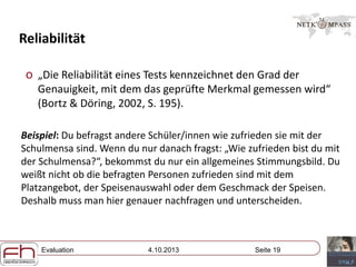 Evaluation 4.10.2013 Seite 19
Reliabilität
o „Die Reliabilität eines Tests kennzeichnet den Grad der
Genauigkeit, mit dem das geprüfte Merkmal gemessen wird“
(Bortz & Döring, 2002, S. 195).
Beispiel: Du befragst andere Schüler/innen wie zufrieden sie mit der
Schulmensa sind. Wenn du nur danach fragst: „Wie zufrieden bist du mit
der Schulmensa?“, bekommst du nur ein allgemeines Stimmungsbild. Du
weißt nicht ob die befragten Personen zufrieden sind mit dem
Platzangebot, der Speisenauswahl oder dem Geschmack der Speisen.
Deshalb muss man hier genauer nachfragen und unterscheiden.
 