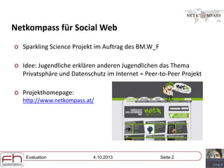 Evaluation 4.10.2013 Seite 2
Netkompass für Social Web
o Sparkling Science Projekt im Auftrag des BM.W_F
o Idee: Jugendliche erklären anderen Jugendlichen das Thema
Privatsphäre und Datenschutz im Internet = Peer-to-Peer Projekt
o Projekthomepage:
http://www.netkompass.at/
 
