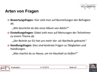 Evaluation 4.10.2013 Seite 22
Arten von Fragen
o Bewertungsfragen: Hier zielt man auf Beurteilungen der Befragten
ab.
„Wie beurteilst du das neue Album von Adele?“
o Einstellungsfragen: Dabei zielt man auf Meinungen der Teilnehmer
zu einem Thema ab.
„Der Beitritt zur EU hat uns mehr Vor- als Nachteile gebracht.“
o Handlungsfragen: Dies sind konkrete Fragen zu Tätigkeiten und
Handlungen.
„Was machst du zu Hause, um im Haushalt zu helfen?“
 