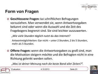 Evaluation 4.10.2013 Seite 23
Form von Fragen
o Geschlossene Fragen: bei schriftlichen Befragungen
vorzuziehen. Man verwendet sie, wenn Antwortvorgaben
bekannt sind oder wenn die Auswahl und die Zeit des
Fragebogens begrenzt sind. Sie sind leichter auszuwerten.
„Wie viele Stunden täglich nutzt du das Internet?
Antwortmöglichkeiten: Gar nicht – unter 2 Stunden, 2 bis 5 Stunden,
mehr als 5 Stunden.
o Offene Fragen: wenn die Antwortvorgaben zu groß sind, man
die Motivation steigern möchte und die Befragten nicht in eine
Richtung gelenkt werden sollen.
„Was ist deiner Meinung nach die beste Band aller Zeiten?“.
 