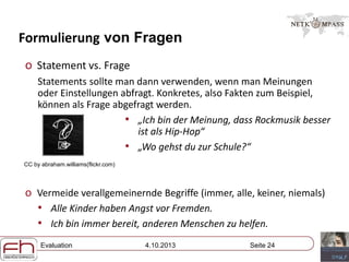 Evaluation 4.10.2013 Seite 24
Formulierung von Fragen
o Statement vs. Frage
Statements sollte man dann verwenden, wenn man Meinungen
oder Einstellungen abfragt. Konkretes, also Fakten zum Beispiel,
können als Frage abgefragt werden.
• „Ich bin der Meinung, dass Rockmusik besser
ist als Hip-Hop“
• „Wo gehst du zur Schule?“
o Vermeide verallgemeinernde Begriffe (immer, alle, keiner, niemals)
• Alle Kinder haben Angst vor Fremden.
• Ich bin immer bereit, anderen Menschen zu helfen.
CC by abraham.williams(flickr.com)
 