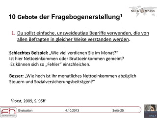 Evaluation 4.10.2013 Seite 25
10 Gebote der Fragebogenerstellung1
1. Du sollst einfache, unzweideutige Begriffe verwenden, die von
allen Befragten in gleicher Weise verstanden werden.
Schlechtes Beispiel: „Wie viel verdienen Sie im Monat?“
Ist hier Nettoeinkommen oder Bruttoeinkommen gemeint?
Es können sich so „Fehler“ einschleichen.
Besser: „Wie hoch ist Ihr monatliches Nettoeinkommen abzüglich
Steuern und Sozialversicherungsbeiträgen?“
1Porst, 2009, S. 95ff
 