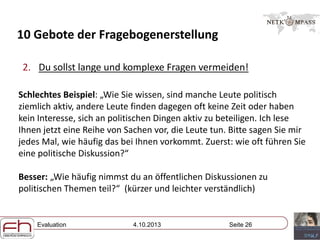 Evaluation 4.10.2013 Seite 26
10 Gebote der Fragebogenerstellung
2. Du sollst lange und komplexe Fragen vermeiden!
Schlechtes Beispiel: „Wie Sie wissen, sind manche Leute politisch
ziemlich aktiv, andere Leute finden dagegen oft keine Zeit oder haben
kein Interesse, sich an politischen Dingen aktiv zu beteiligen. Ich lese
Ihnen jetzt eine Reihe von Sachen vor, die Leute tun. Bitte sagen Sie mir
jedes Mal, wie häufig das bei Ihnen vorkommt. Zuerst: wie oft führen Sie
eine politische Diskussion?“
Besser: „Wie häufig nimmst du an öffentlichen Diskussionen zu
politischen Themen teil?“ (kürzer und leichter verständlich)
 