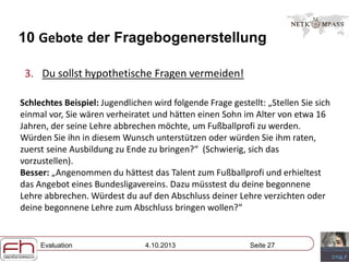 Evaluation 4.10.2013 Seite 27
10 Gebote der Fragebogenerstellung
3. Du sollst hypothetische Fragen vermeiden!
Schlechtes Beispiel: Jugendlichen wird folgende Frage gestellt: „Stellen Sie sich
einmal vor, Sie wären verheiratet und hätten einen Sohn im Alter von etwa 16
Jahren, der seine Lehre abbrechen möchte, um Fußballprofi zu werden.
Würden Sie ihn in diesem Wunsch unterstützen oder würden Sie ihm raten,
zuerst seine Ausbildung zu Ende zu bringen?“ (Schwierig, sich das
vorzustellen).
Besser: „Angenommen du hättest das Talent zum Fußballprofi und erhieltest
das Angebot eines Bundesligavereins. Dazu müsstest du deine begonnene
Lehre abbrechen. Würdest du auf den Abschluss deiner Lehre verzichten oder
deine begonnene Lehre zum Abschluss bringen wollen?“
 