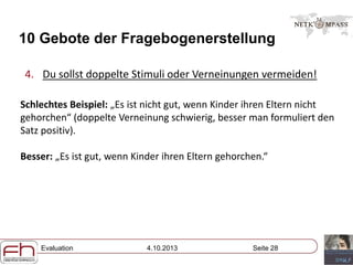 Evaluation 4.10.2013 Seite 28
10 Gebote der Fragebogenerstellung
4. Du sollst doppelte Stimuli oder Verneinungen vermeiden!
Schlechtes Beispiel: „Es ist nicht gut, wenn Kinder ihren Eltern nicht
gehorchen“ (doppelte Verneinung schwierig, besser man formuliert den
Satz positiv).
Besser: „Es ist gut, wenn Kinder ihren Eltern gehorchen.“
 
