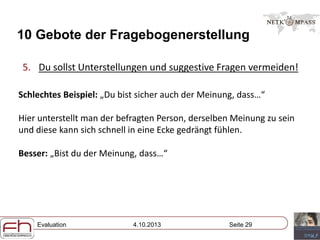 Evaluation 4.10.2013 Seite 29
10 Gebote der Fragebogenerstellung
5. Du sollst Unterstellungen und suggestive Fragen vermeiden!
Schlechtes Beispiel: „Du bist sicher auch der Meinung, dass…“
Hier unterstellt man der befragten Person, derselben Meinung zu sein
und diese kann sich schnell in eine Ecke gedrängt fühlen.
Besser: „Bist du der Meinung, dass…“
 