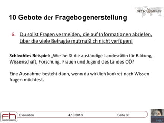 Evaluation 4.10.2013 Seite 30
10 Gebote der Fragebogenerstellung
6. Du sollst Fragen vermeiden, die auf Informationen abzielen,
über die viele Befragte mutmaßlich nicht verfügen!
Schlechtes Beispiel: „Wie heißt die zuständige Landesrätin für Bildung,
Wissenschaft, Forschung, Frauen und Jugend des Landes OÖ?
Eine Ausnahme besteht dann, wenn du wirklich konkret nach Wissen
fragen möchtest.
 